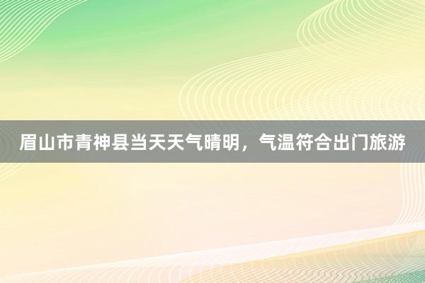 眉山市青神县当天天气晴明，气温符合出门旅游